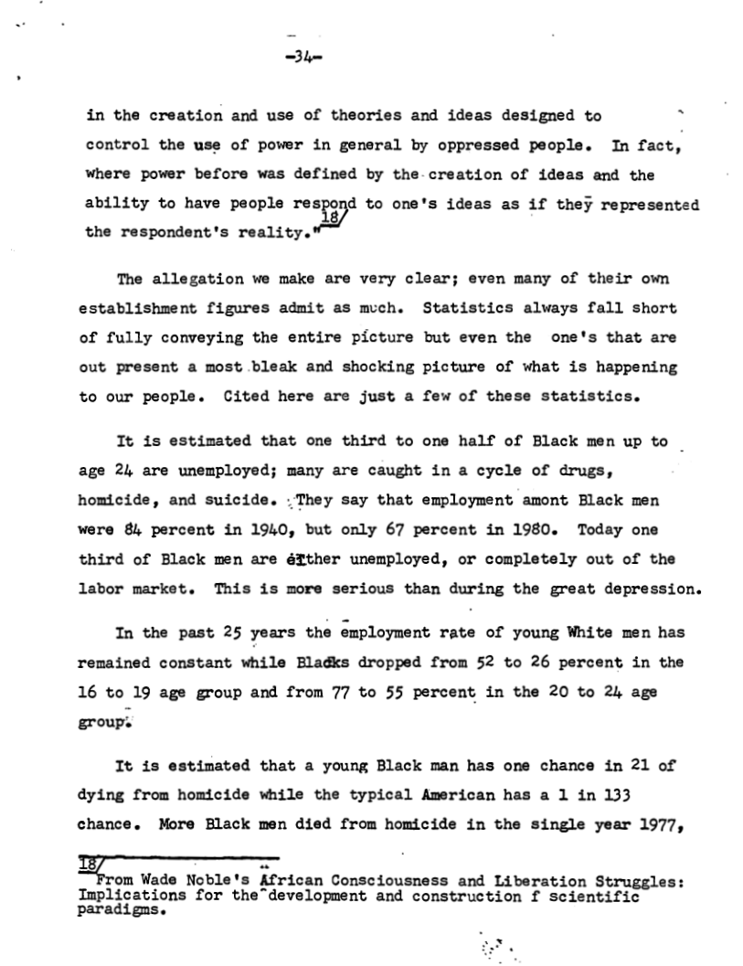 =3l  in the creation and use of theories and ideas designed to h control the use of power in general by oppressed people. In fact, where power before was defined by the creation of ideas and the ability to have people re:ig;d to one’s ideas as if they represented the respondent’s reality.  The allegation we make are very clear; even many of their own establishment figures admit as much. Statistics always fall short of fully conveying the entire picture but even the one’s that are out present a most bleak and shocking picture of what is happening to our people. Cited here are just a few of these statistics.  It is estimated that one third to one half of Black men up to _ age 24 are unemployed; many are caught in a cycle of drugs, homicide, and suicide. . They say that employment amont Black men were 8l percent in 1940, but only 67 percent in 1980. Today one third of Black men are éIther unemployed, or completely out of the labor market. This is more serious than during the great depression.  In the past 25 years the ;mploymsnc rate of young White men has remained constant m’:ua Bladks dropped from 52 to 26 percent in the 16 to 19 age group and from 77 to 55 percent in the 20 to 24 age group.  It is estimated that a young Black man has one chance in 21 of dying from homicide while the typical American has a 1 in 133 chance. More Black men died from homicide in the single year 1977,  %om Wade Noble rican Consciousness and Liberation Struggles:  Implications for the development and construction f scientific paradigms.  